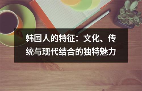 探索韩国人的特征：文化、传统与现代结合的